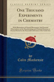 Title: One Thousand Experiments in Chemistry: With Illustrations of Natural Phenomena; And Practical Observations on the Manufacturing and Chemical Processes at Present Pursued in the Successful Cultivation of the Useful Arts (Classic Reprint), Author: Colin Mackenzie