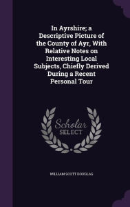 In Ayrshire; a Descriptive Picture of the County of Ayr, With Relative Notes on Interesting Local Subjects, Chiefly Derived During a Recent Personal Tour