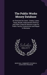 The Public Works Money Database: An Overview for Users : Grants, Loans, Taxes, Bonds, Improvement Districts and Other Financial Options to pay for Public Facility Construction and Repair in Montana