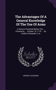 The Advantages Of A General Knowledge Of The Use Of Arms: A Sermon Preached Before The ... Volunteers, ... October 10, 1779. ... By Andrew Alexander, A.m