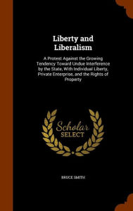 Liberty and Liberalism: A Protest Against the Growing Tendency Toward Undue Interference by the State, With Individual Liberty, Private Enterprise, and the Rights of Property