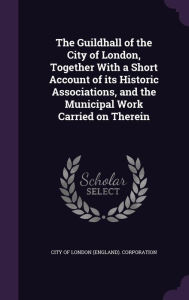 The Guildhall of the City of London, Together With a Short Account of its Historic Associations, and the Municipal Work Carried on Therein
