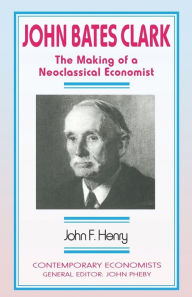 Title: John Bates Clark: The Making of a Neoclassical Economist, Author: John F. Henry