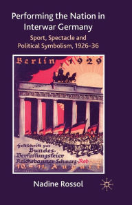 Title: Performing the Nation in Interwar Germany: Sport, Spectacle and Political Symbolism, 1926-36, Author: N. Rossol