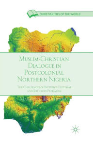 Title: Muslim-Christian Dialogue in Post-Colonial Northern Nigeria: The Challenges of Inclusive Cultural and Religious Pluralism, Author: M. Iwuchukwu