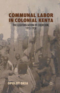 Title: Communal Labor in Colonial Kenya: The Legitimization of Coercion, 1912-1930, Author: O. Okia