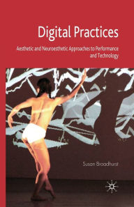 Title: Digital Practices: Aesthetic and Neuroesthetic Approaches to Performance and Technology, Author: S. Broadhurst