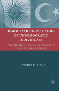 Title: Democratic Institutions of Undemocratic Individuals: Privatizations, Labor, and Democracy in Turkey and Argentina, Author: Peride K. Blind