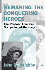 Title: Remaking the Conquering Heroes: The Social and Geopolitical Impact of the Post-War American Occupation of Germany, Author: J. Willoughby