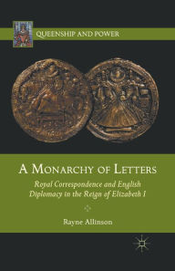 Title: A Monarchy of Letters: Royal Correspondence and English Diplomacy in the Reign of Elizabeth I, Author: Rayne Allinson