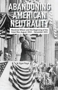 Title: Abandoning American Neutrality: Woodrow Wilson and the Beginning of the Great War, August 1914 - December 1915, Author: R. Floyd