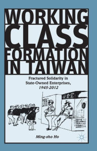 Title: Working Class Formation in Taiwan: Fractured Solidarity in State-Owned Enterprises, 1945-2012, Author: Ming-sho Ho