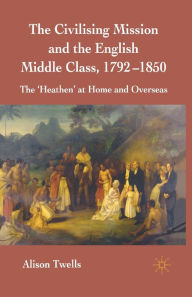 Title: The Civilising Mission and the English Middle Class, 1792-1850: The 'Heathen' at Home and Overseas, Author: A. Twells