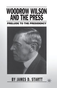 Title: Woodrow Wilson and the Press: Prelude to the Presidency, Author: J. Startt