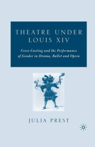 Title: Theatre Under Louis XIV: Cross-Casting and the Performance of Gender in Drama, Ballet and Opera, Author: J. Prest