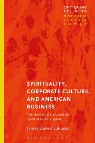 Title: Spirituality, Corporate Culture, and American Business: The Neoliberal Ethic and the Spirit of Global Capital, Author: James Dennis LoRusso