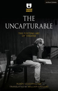 Title: The Uncapturable: The Fleeting Art of Theatre, Author: Rubén Szuchmacher