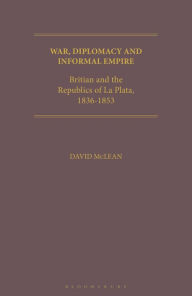 Title: War, Diplomacy and Informal Empire: Britain and the Republics of La Plata, 1836-1853, Author: David McLean