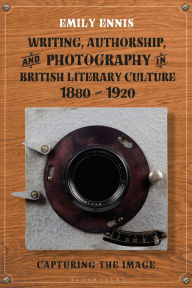 Title: Writing, Authorship and Photography in British Literary Culture, 1880 - 1920: Capturing the Image, Author: Emily Ennis
