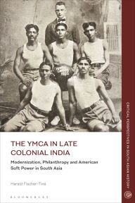 Title: The YMCA in Late Colonial India: Modernization, Philanthropy and American Soft Power in South Asia, Author: Harald Fischer-Tiné
