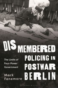 Title: Dismembered Policing in Postwar Berlin: The Limits of Four-Power Government, Author: Mark Fenemore