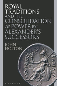 Title: Royal Traditions and the Consolidation of Power by Alexander's Successors, Author: John Holton