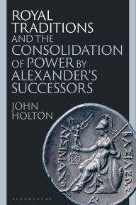Title: Royal Traditions and the Consolidation of Power by Alexander's Successors, Author: John Holton