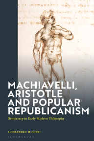 Title: Machiavelli, Aristotle and Popular Republicanism: Democracy in Early Modern Philosophy, Author: Alessandro Mulieri