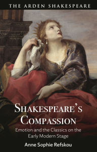 Title: Shakespeare's Compassion: Emotion and the Classics on the Early Modern Stage, Author: Anne Sophie Refskou