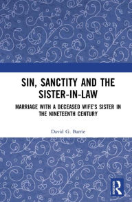 Title: Sin, Sanctity and the Sister-in-Law: Marriage with a Deceased Wife's Sister in the Nineteenth Century, Author: David Barrie