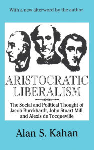 Title: Aristocratic Liberalism: The Social and Political Thought of Jacob Burckhardt, John Stuart Mill, and Alexis De Tocqueville, Author: Alan Kahan