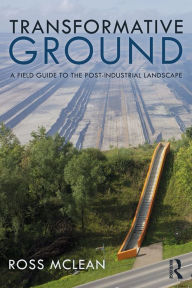 Title: Transformative Ground: A Field Guide to the Post-Industrial Landscape, Author: Ross Mclean