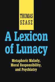 Title: A Lexicon of Lunacy: Metaphoric Malady, Moral Responsibility and Psychiatry, Author: Thomas Szasz