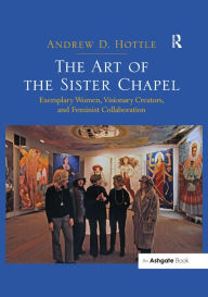 Title: The Art of the Sister Chapel: Exemplary Women, Visionary Creators, and Feminist Collaboration, Author: Andrew Hottle