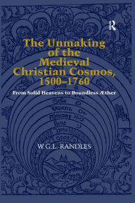 Title: The Unmaking of the Medieval Christian Cosmos, 1500-1760: From Solid Heavens to Boundless Æther, Author: W.G.L. Randles