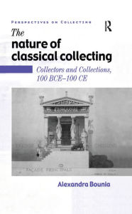 Title: The Nature of Classical Collecting: Collectors and Collections, 100 BCE - 100 CE, Author: Alexandra Bounia