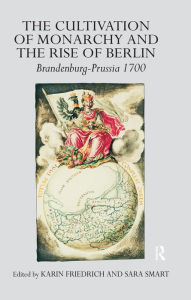 Title: The Cultivation of Monarchy and the Rise of Berlin: Brandenburg-Prussia 1700, Author: Karin Friedrich