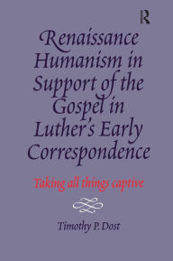 Title: Renaissance Humanism in Support of the Gospel in Luther's Early Correspondence: Taking All Things Captive, Author: Timothy P. Dost