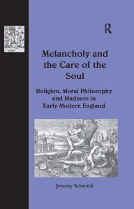 Title: Melancholy and the Care of the Soul: Religion, Moral Philosophy and Madness in Early Modern England, Author: Jeremy Schmidt