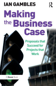 Title: Making the Business Case: Proposals that Succeed for Projects that Work, Author: Ian Gambles