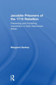 Title: Jacobite Prisoners of the 1715 Rebellion: Preventing and Punishing Insurrection in Early Hanoverian Britain, Author: Margaret Sankey