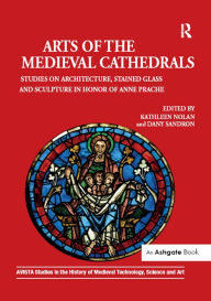 Title: Arts of the Medieval Cathedrals: Studies on Architecture, Stained Glass and Sculpture in Honor of Anne Prache, Author: Kathleen Nolan