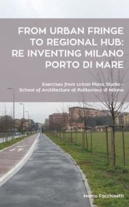 Title: From urban fringe to regional hub: re inventing Milano Porto di Mare: Exercises from Urban Plans Studio - School of Architecture at Politecnico, Author: Marco Facchinetti
