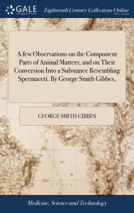 Title: A few Observations on the Component Parts of Animal Matters; and on Their Conversion Into a Substance Resembling Spermaceti. By George Smith Gibbes,, Author: George Smith Gibbes