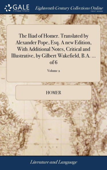 The Iliad of Homer. Translated by Alexander Pope, Esq. A new Edition, With Additional Notes, Critical and Illustrative, by Gilbert Wakefield, B.A. ... of 6; Volume 2