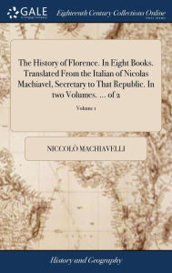 Title: The History of Florence. In Eight Books. Translated From the Italian of Nicolas Machiavel, Secretary to That Republic. In two Volumes. ... of 2; Volume 1, Author: Niccolò Machiavelli