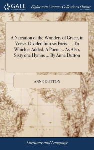 Title: A Narration of the Wonders of Grace, in Verse. Divided Into six Parts. ... To Which is Added, A Poem ... As Also, Sixty one Hymns ... By Anne Dutton, Author: Anne Dutton