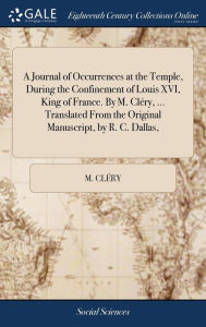 Title: A Journal of Occurrences at the Temple, During the Confinement of Louis XVI, King of France. By M. Cléry, ... Translated From the Original Manuscript, by R. C. Dallas,, Author: M Clïry