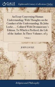 Title: An Essay Concerning Human Understanding; With Thoughts on the Conduct of the Understanding. By John Locke, ... Collated With Desmaizeaux's Edition. To Which is Prefixed, the Life of the Author. In Three Volumes. of 3; Volume 1, Author: John Locke