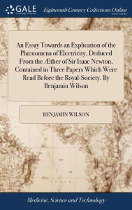 Title: An Essay Towards an Explication of the Phænomena of Electricity, Deduced From the Æther of Sir Isaac Newton, Contained in Three Papers Which Were Read Before the Royal-Society. By Benjamin Wilson, Author: Benjamin Wilson